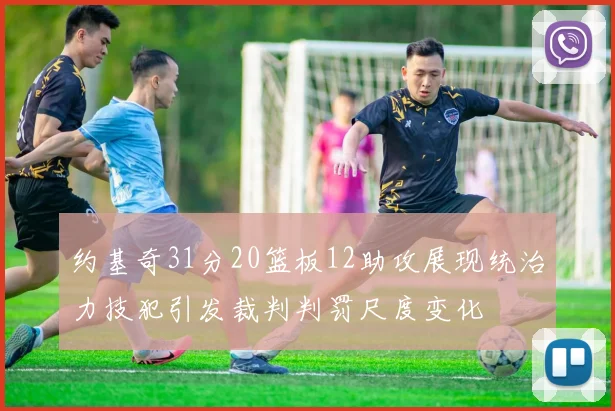 约基奇31分20篮板12助攻展现统治力技犯引发裁判判罚尺度变化