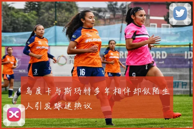 乌度卡与斯玛特多年相伴却似陌生人引发球迷热议