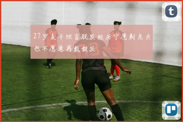27岁麦卡坦言脱发经历宁愿剃光头也不愿意再戴假发