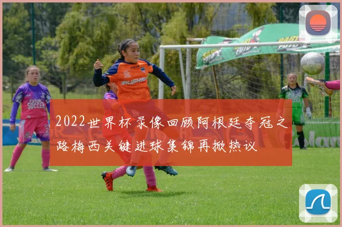 2022世界杯录像回顾阿根廷夺冠之路梅西关键进球集锦再掀热议