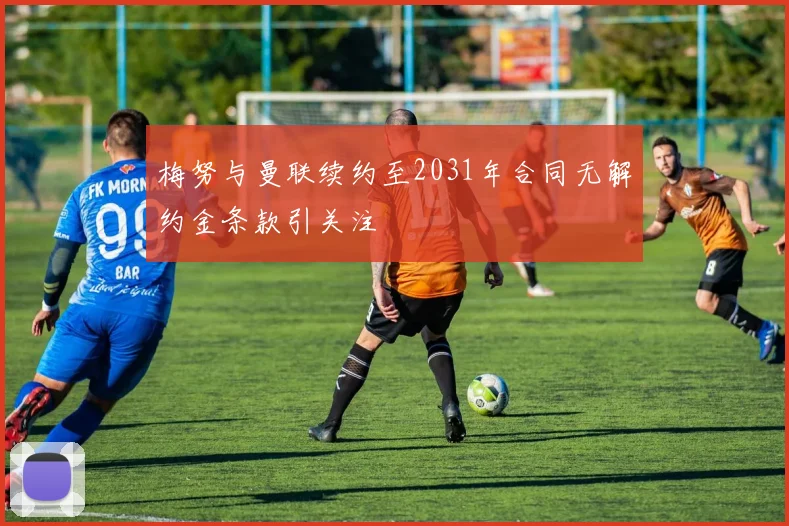 梅努与曼联续约至2031年合同无解约金条款引关注