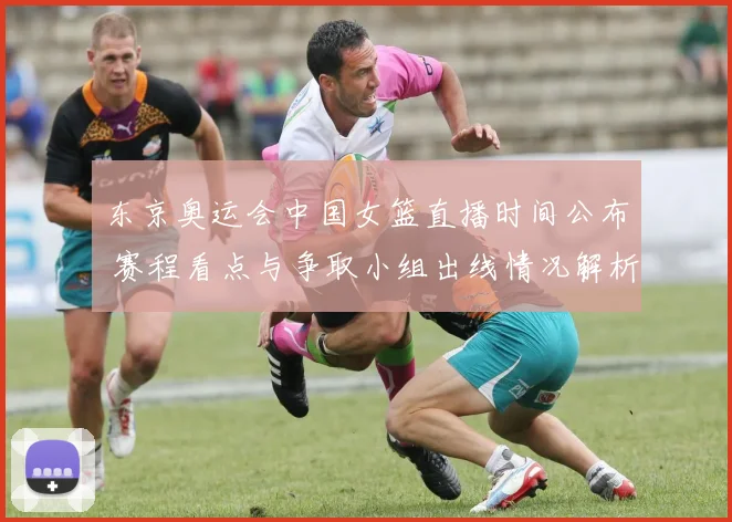 东京奥运会中国女篮直播时间公布 赛程看点与争取小组出线情况解析