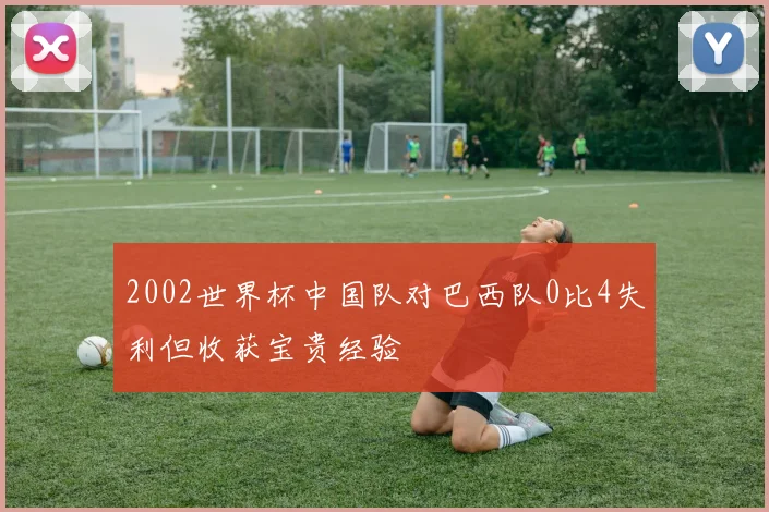 2002世界杯中国队对巴西队0比4失利但收获宝贵经验