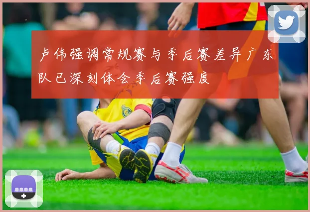 卢伟强调常规赛与季后赛差异广东队已深刻体会季后赛强度